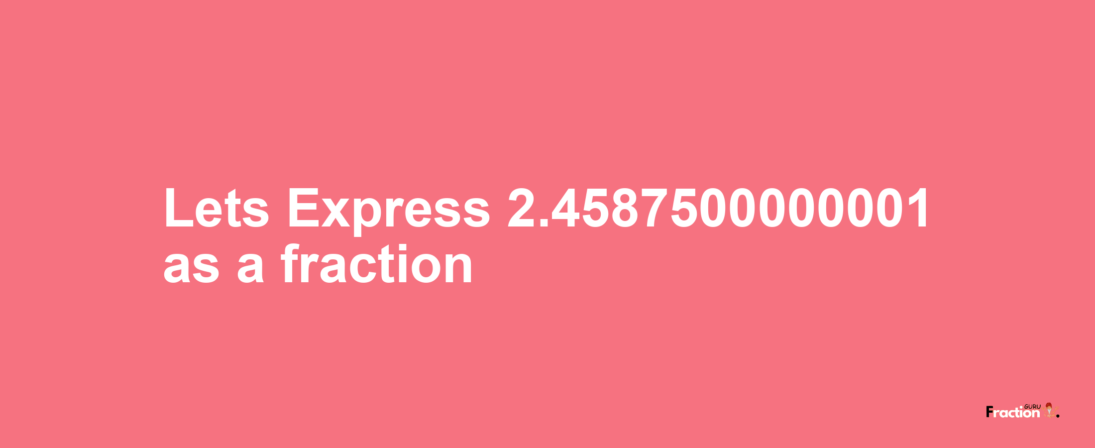 Lets Express 2.4587500000001 as afraction
